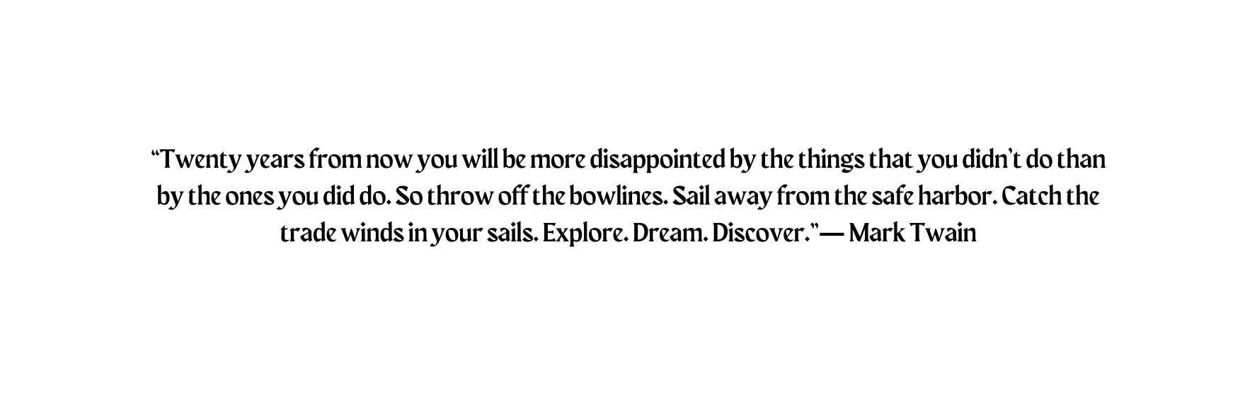 Twenty years from now you will be more disappointed by the things that you didn t do than by the ones you did do So throw off the bowlines Sail away from the safe harbor Catch the trade winds in your sails Explore Dream Discover Mark Twain